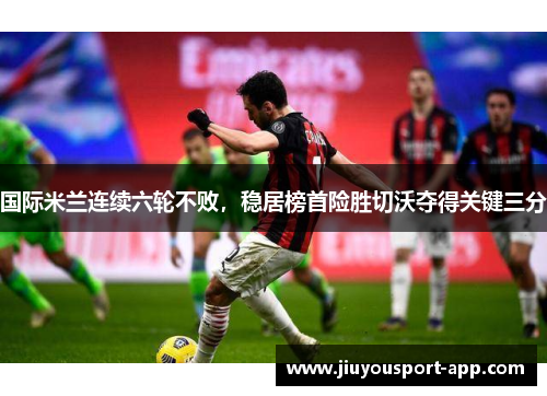 国际米兰连续六轮不败，稳居榜首险胜切沃夺得关键三分